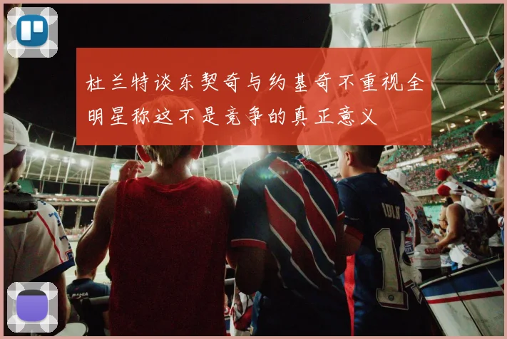 杜兰特谈东契奇与约基奇不重视全明星称这不是竞争的真正意义
