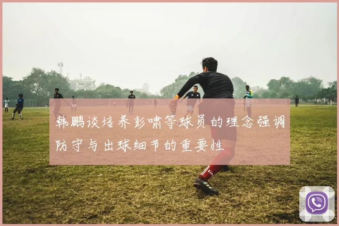 韩鹏谈培养彭啸等球员的理念强调防守与出球细节的重要性