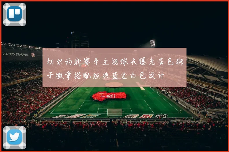 切尔西新赛季主场球衣曝光黄色狮子徽章搭配经典蓝金白色设计