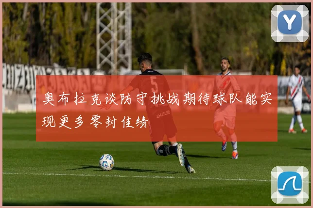 奥布拉克谈防守挑战期待球队能实现更多零封佳绩