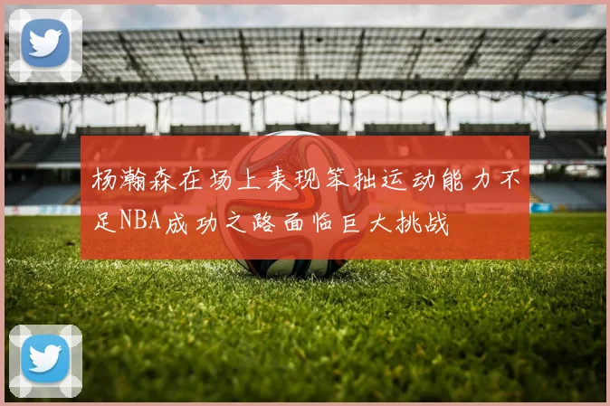 杨瀚森在场上表现笨拙运动能力不足NBA成功之路面临巨大挑战