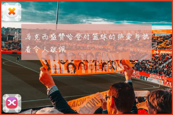 马克西盛赞哈登对篮球的热爱与执着令人敬佩