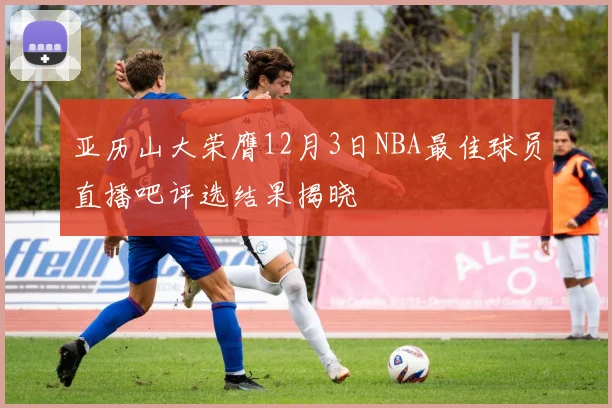 亚历山大荣膺12月3日NBA最佳球员直播吧评选结果揭晓