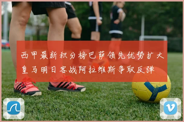 西甲最新积分榜巴萨领先优势扩大皇马明日客战阿拉维斯争取反弹