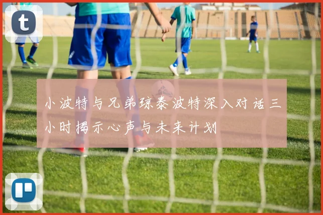 小波特与兄弟琼泰波特深入对话三小时揭示心声与未来计划
