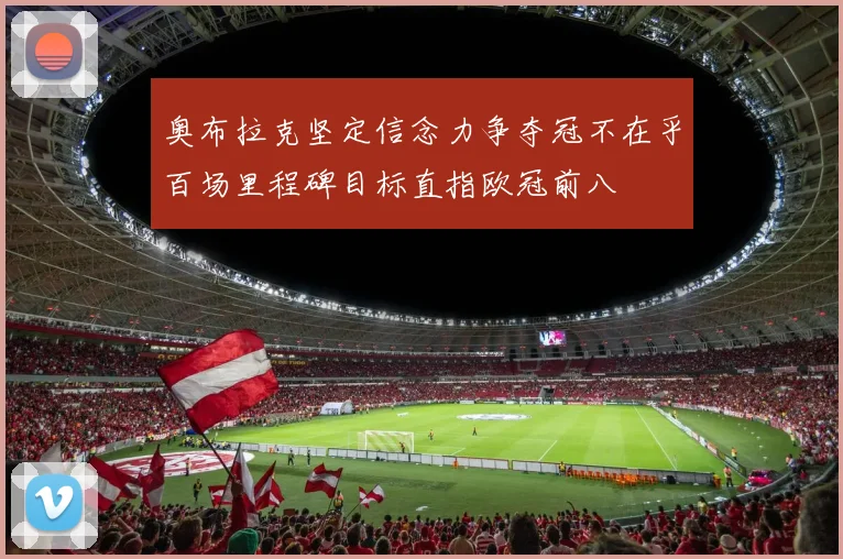 奥布拉克坚定信念力争夺冠不在乎百场里程碑目标直指欧冠前八