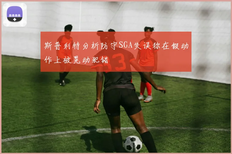 斯普利特分析防守SGA失误称在假动作上被晃动犯错