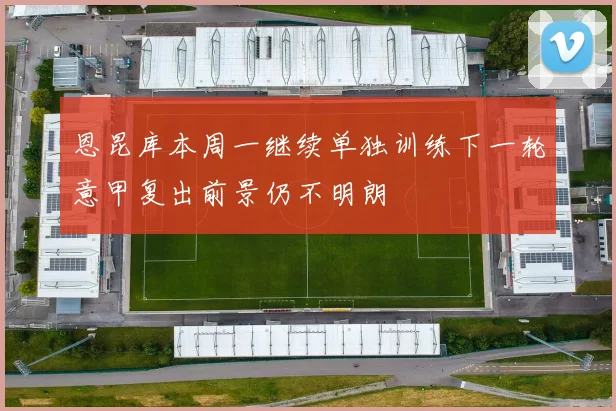 恩昆库本周一继续单独训练下一轮意甲复出前景仍不明朗