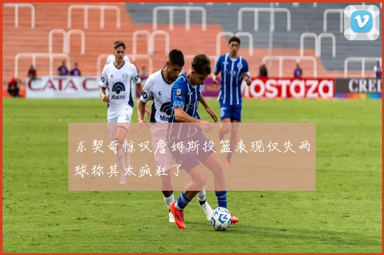 东契奇惊叹詹姆斯投篮表现仅失两球称其太疯狂了