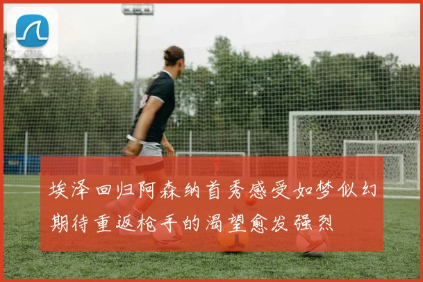 埃泽回归阿森纳首秀感受如梦似幻期待重返枪手的渴望愈发强烈