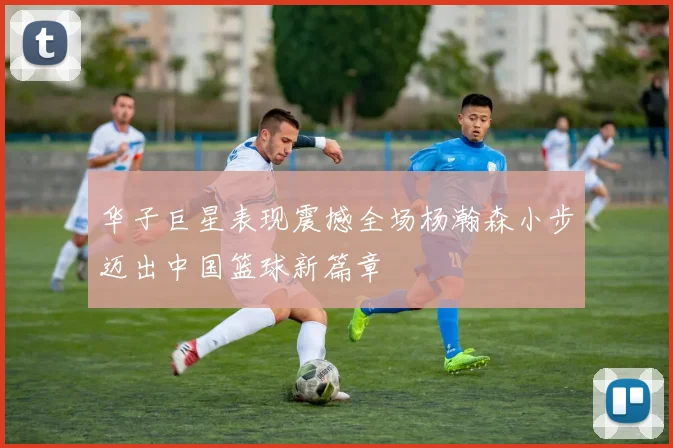 华子巨星表现震撼全场杨瀚森小步迈出中国篮球新篇章