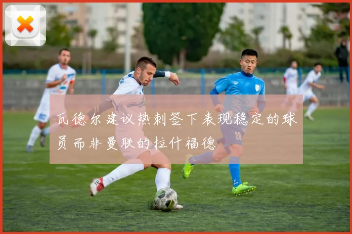 瓦德尔建议热刺签下表现稳定的球员而非曼联的拉什福德