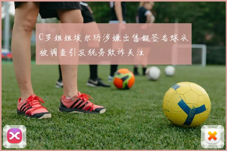 C罗姐姐埃尔玛涉嫌出售假签名球衣被调查引发税务欺诈关注