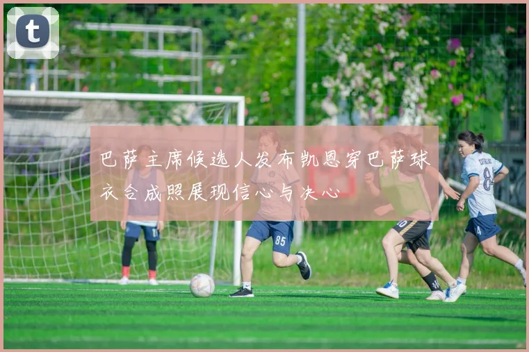 巴萨主席候选人发布凯恩穿巴萨球衣合成照展现信心与决心