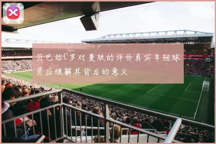 贝巴称C罗对曼联的评价真实年轻球员应理解其背后的意义