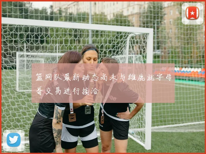 篮网队最新动态尚未与雄鹿就字母哥交易进行接洽