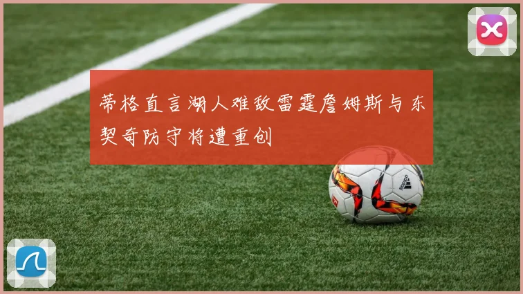 蒂格直言湖人难敌雷霆詹姆斯与东契奇防守将遭重创