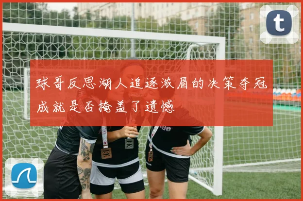 球哥反思湖人追逐浓眉的决策夺冠成就是否掩盖了遗憾