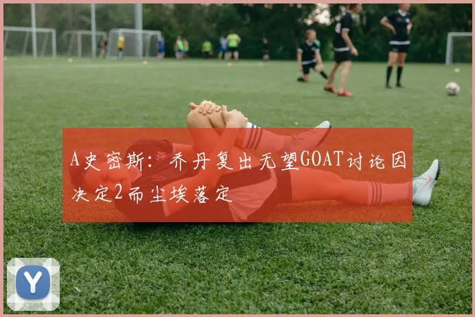 A史密斯：乔丹复出无望GOAT讨论因决定2而尘埃落定