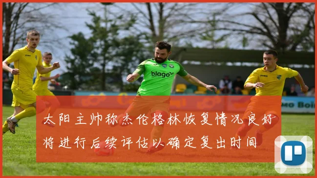 太阳主帅称杰伦格林恢复情况良好将进行后续评估以确定复出时间