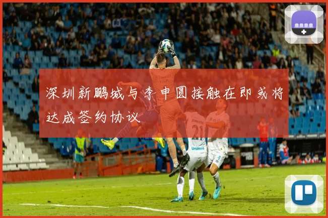 深圳新鹏城与李申圆接触在即或将达成签约协议