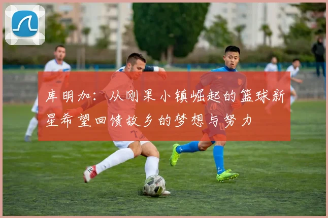 库明加：从刚果小镇崛起的篮球新星希望回馈故乡的梦想与努力